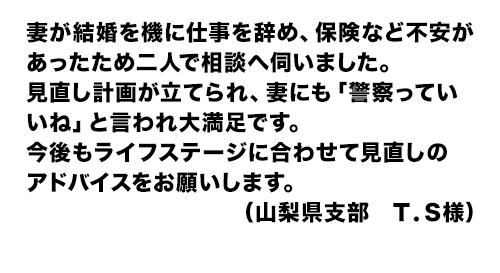 妻が結婚を機に仕事を辞め、保険など不安があったため二人で相談へ伺いました。見直し計画が立てられ、妻にも「警察っていいね」と言われ大満足です。今後もライフステージに合わせて見直しのアドバイスをお願いします。(山梨県支部 T.S様)