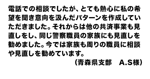 電話での相談でしたが、とても熱心に私の希望を聞き意向を汲んだパターンを作成していただきました。それからは他の共済事業も見直しをし、同じ警察職員の家族にも見直しを勧めました。今では家族も周りの職員に相談や見直しを勧めています。(青森県支部 A.S様)