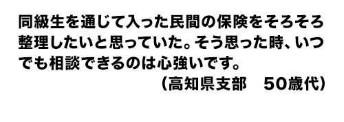 同級生を通じて入った民間の保険をそろそろ整理したいと思っていた。そう思った時、いつでも相談できるのは心強いです。(高知県支部 50歳代)