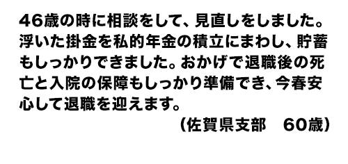 46歳の時に相談をして、見直しをしました。浮いた掛金を私的年金の積立にまわし、貯蓄もしっかりできました。おかげで退職後の死亡と入院の保障もしっかり準備でき、今春安心して退職を迎えます。(佐賀県支部 60歳)